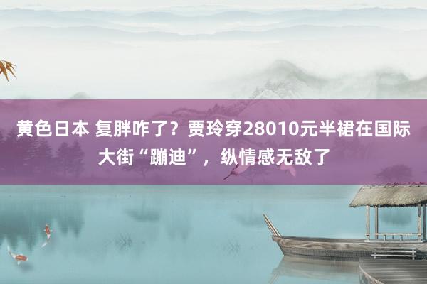 黄色日本 复胖咋了？贾玲穿28010元半裙在国际大街“蹦迪”，纵情感无敌了