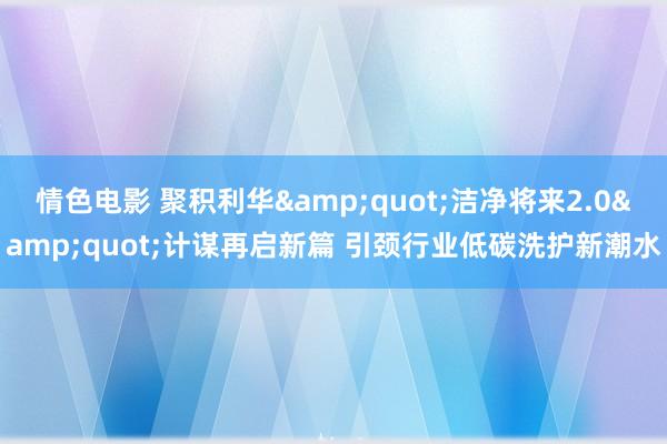 情色电影 聚积利华&quot;洁净将来2.0&quot;计谋再启新篇 引颈行业低碳洗护新潮水