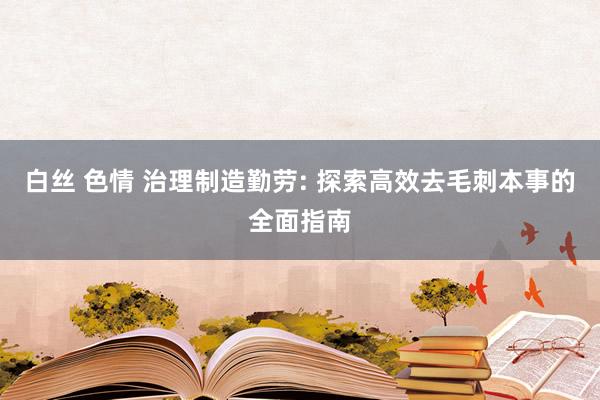 白丝 色情 治理制造勤劳: 探索高效去毛刺本事的全面指南