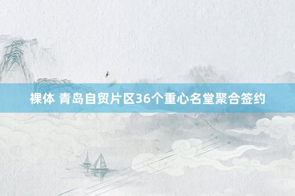 裸体 青岛自贸片区36个重心名堂聚合签约