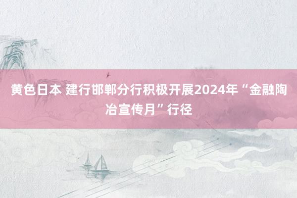 黄色日本 建行邯郸分行积极开展2024年“金融陶冶宣传月”行径