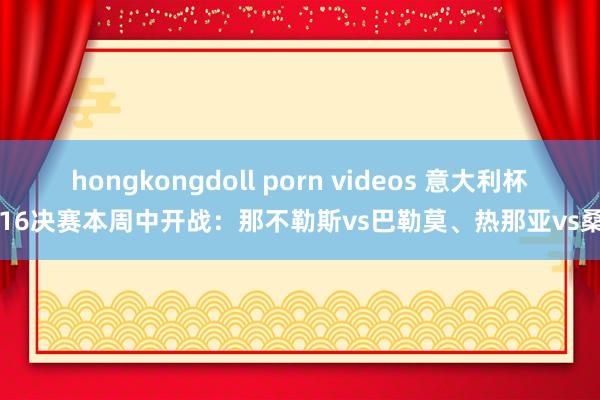 hongkongdoll porn videos 意大利杯1/16决赛本周中开战：那不勒斯vs巴勒莫、热那亚vs桑普