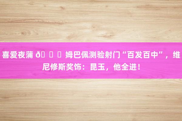 喜爱夜蒲 😎姆巴佩测验射门“百发百中”，维尼修斯奖饰：昆玉，他全进！