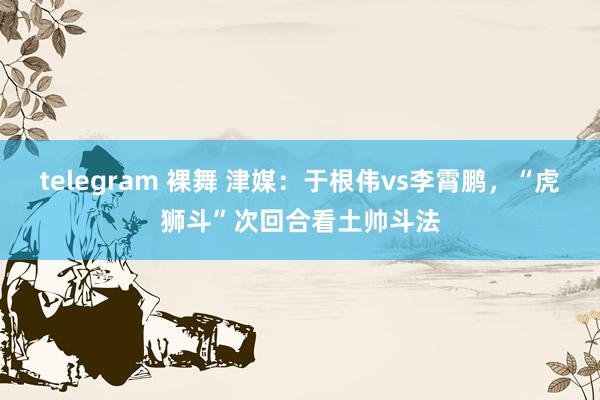 telegram 裸舞 津媒：于根伟vs李霄鹏，“虎狮斗”次回合看土帅斗法