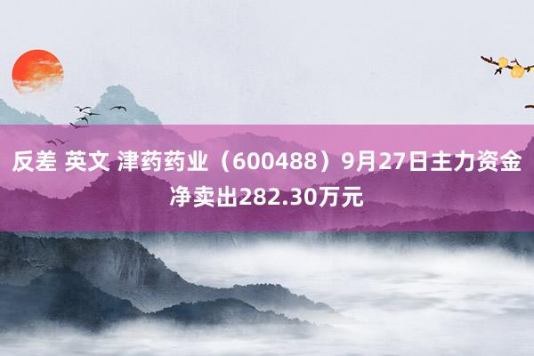 反差 英文 津药药业（600488）9月27日主力资金净卖出282.30万元