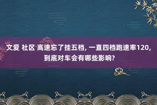 文爱 社区 高速忘了挂五档， 一直四档跑速率120， 到底对车会有哪些影响?