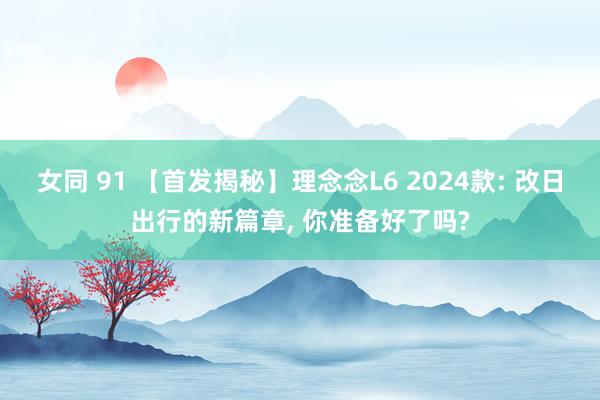 女同 91 【首发揭秘】理念念L6 2024款: 改日出行的新篇章, 你准备好了吗?