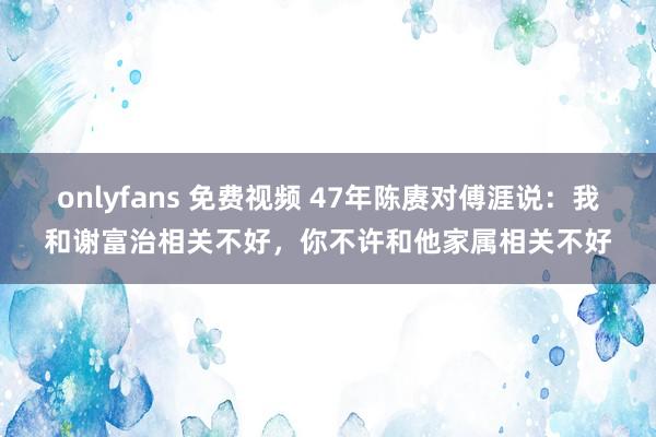 onlyfans 免费视频 47年陈赓对傅涯说：我和谢富治相关不好，你不许和他家属相关不好