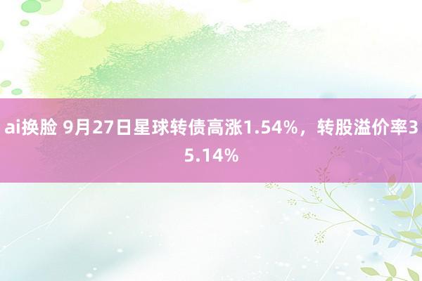 ai换脸 9月27日星球转债高涨1.54%，转股溢价率35.14%