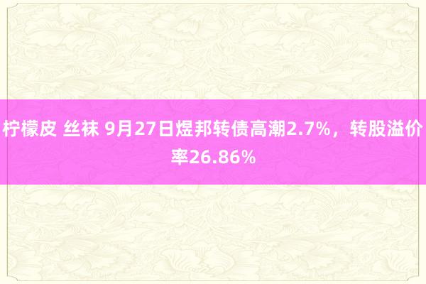 柠檬皮 丝袜 9月27日煜邦转债高潮2.7%，转股溢价率26.86%