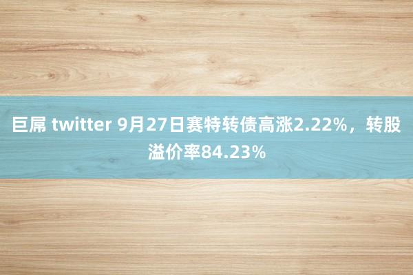 巨屌 twitter 9月27日赛特转债高涨2.22%，转股溢价率84.23%