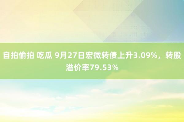 自拍偷拍 吃瓜 9月27日宏微转债上升3.09%，转股溢价率79.53%