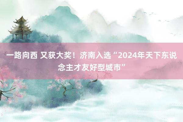 一路向西 又获大奖！济南入选“2024年天下东说念主才友好型城市”