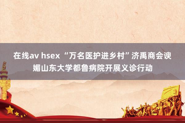 在线av hsex “万名医护进乡村”济禹商会谀媚山东大学都鲁病院开展义诊行动