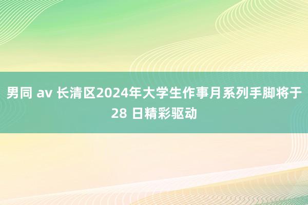 男同 av 长清区2024年大学生作事月系列手脚将于28 日精彩驱动