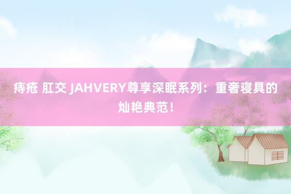 痔疮 肛交 JAHVERY尊享深眠系列：重奢寝具的灿艳典范！