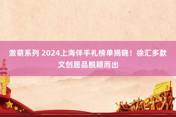 激萌系列 2024上海伴手礼榜单揭晓！徐汇多款文创居品脱颖而出