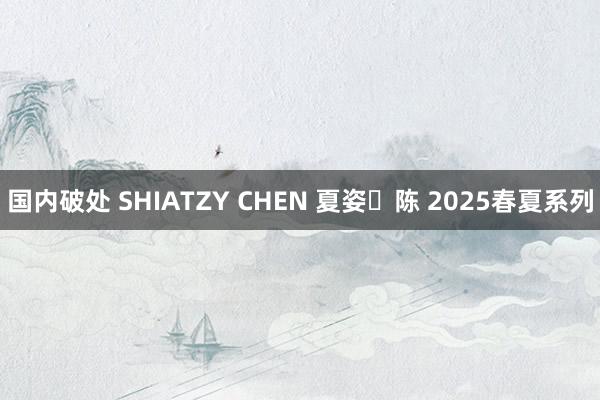 国内破处 SHIATZY CHEN 夏姿・陈 2025春夏系列