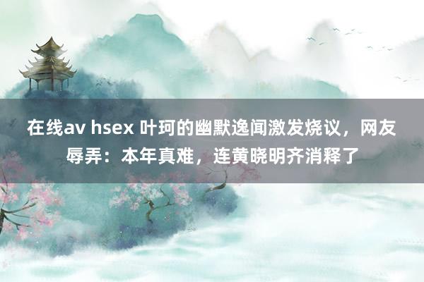 在线av hsex 叶珂的幽默逸闻激发烧议，网友辱弄：本年真难，连黄晓明齐消释了