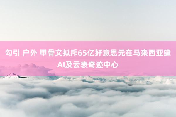 勾引 户外 甲骨文拟斥65亿好意思元在马来西亚建AI及云表奇迹中心