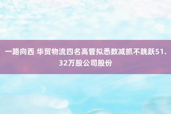 一路向西 华贸物流四名高管拟悉数减抓不跳跃51.32万股公司股份