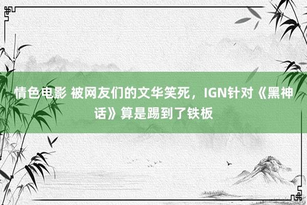 情色电影 被网友们的文华笑死，IGN针对《黑神话》算是踢到了铁板