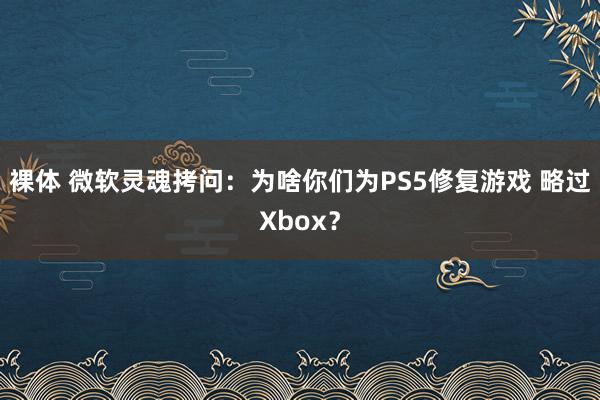 裸体 微软灵魂拷问：为啥你们为PS5修复游戏 略过Xbox？