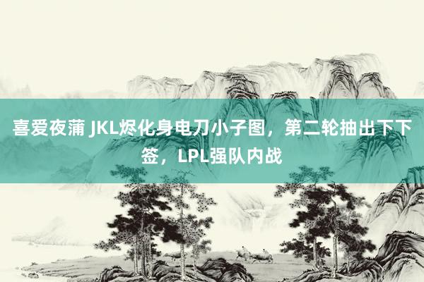 喜爱夜蒲 JKL烬化身电刀小子图，第二轮抽出下下签，LPL强队内战