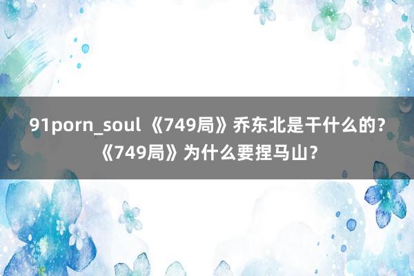 91porn_soul 《749局》乔东北是干什么的？《749局》为什么要捏马山？