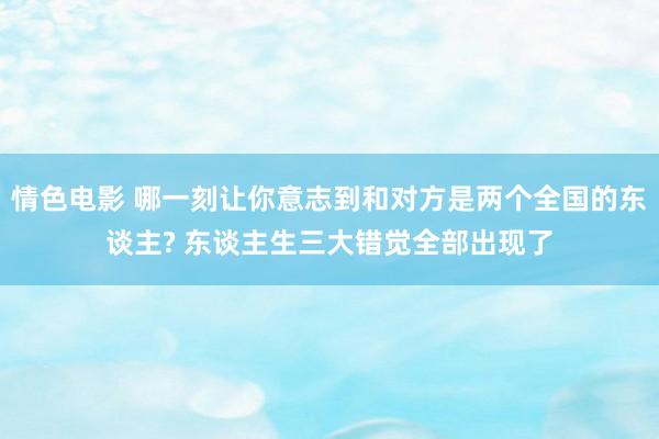 情色电影 哪一刻让你意志到和对方是两个全国的东谈主? 东谈主生三大错觉全部出现了