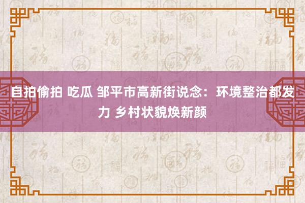 自拍偷拍 吃瓜 邹平市高新街说念：环境整治都发力 乡村状貌焕新颜