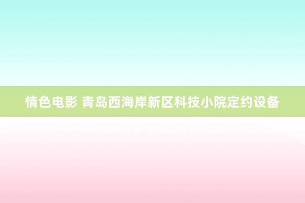 情色电影 青岛西海岸新区科技小院定约设备