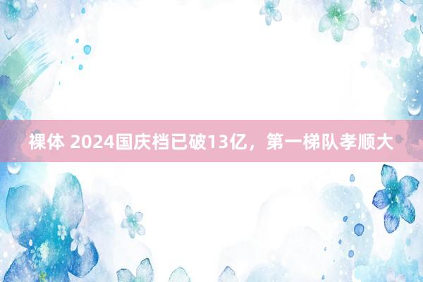 裸体 2024国庆档已破13亿，第一梯队孝顺大