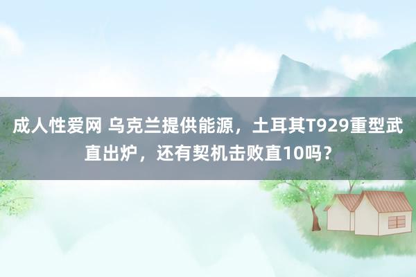 成人性爱网 乌克兰提供能源，土耳其T929重型武直出炉，还有契机击败直10吗？