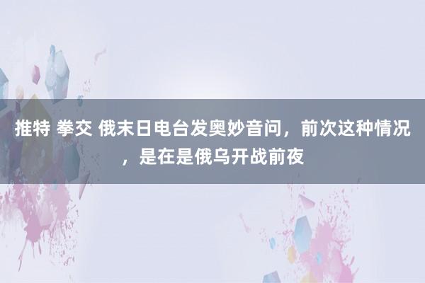 推特 拳交 俄末日电台发奥妙音问，前次这种情况，是在是俄乌开战前夜