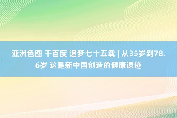 亚洲色图 千百度 追梦七十五载 | 从35岁到78.6岁 这是新中国创造的健康遗迹