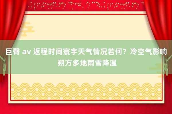 巨臀 av 返程时间寰宇天气情况若何？冷空气影响 朔方多地雨雪降温