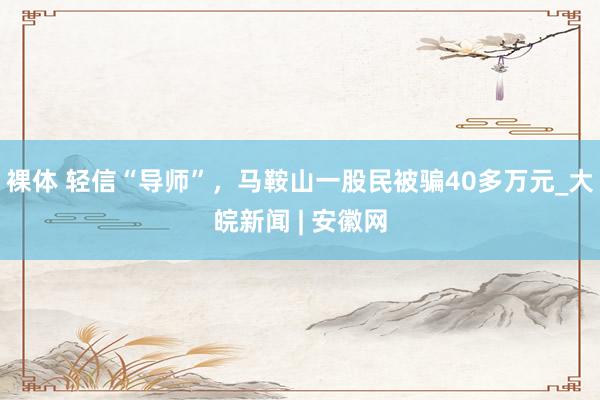 裸体 轻信“导师”，马鞍山一股民被骗40多万元_大皖新闻 | 安徽网