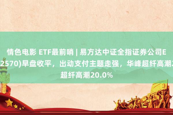 情色电影 ETF最前哨 | 易方达中证全指证券公司ETF(512570)早盘收平，出动支付主题走强，华峰超纤高潮20.0%