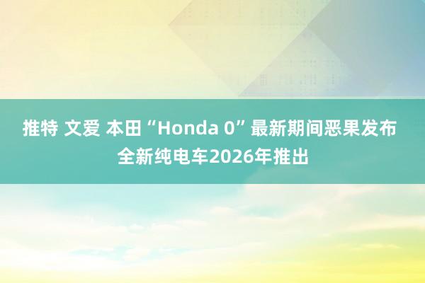 推特 文爱 本田“Honda 0”最新期间恶果发布 全新纯电车2026年推出