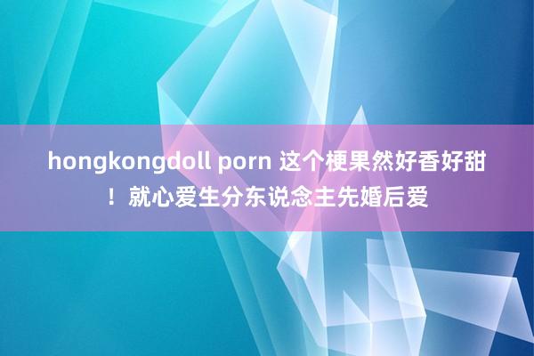 hongkongdoll porn 这个梗果然好香好甜！就心爱生分东说念主先婚后爱