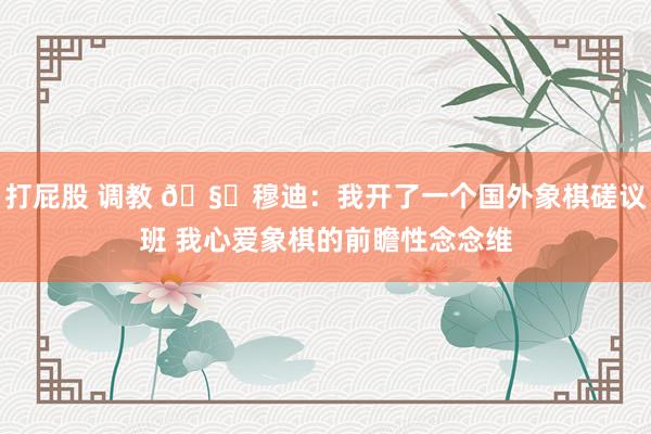 打屁股 调教 🧐穆迪：我开了一个国外象棋磋议班 我心爱象棋的前瞻性念念维