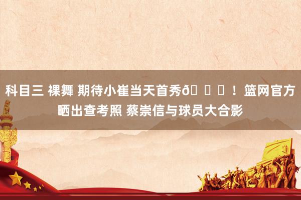 科目三 裸舞 期待小崔当天首秀🙌！篮网官方晒出查考照 蔡崇信与球员大合影