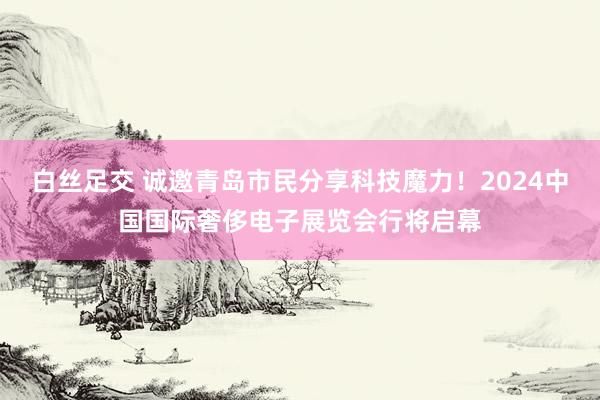 白丝足交 诚邀青岛市民分享科技魔力！2024中国国际奢侈电子展览会行将启幕