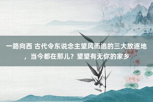 一路向西 古代令东说念主望风而逃的三大放逐地，当今都在那儿？望望有无你的家乡