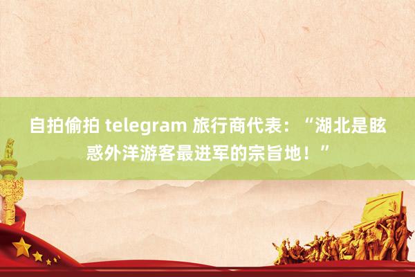 自拍偷拍 telegram 旅行商代表：“湖北是眩惑外洋游客最进军的宗旨地！”