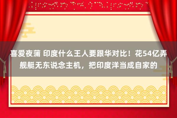 喜爱夜蒲 印度什么王人要跟华对比！花54亿弄舰艇无东说念主机，把印度洋当成自家的