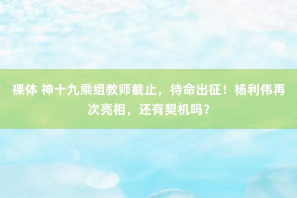 裸体 神十九乘组教师截止，待命出征！杨利伟再次亮相，还有契机吗？