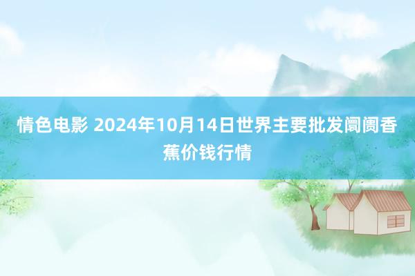 情色电影 2024年10月14日世界主要批发阛阓香蕉价钱行情