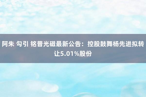 阿朱 勾引 铭普光磁最新公告：控股鼓舞杨先进拟转让5.01%股份